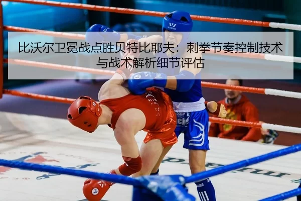 比沃尔卫冕战点胜贝特比耶夫：刺拳节奏控制技术与战术解析细节评估