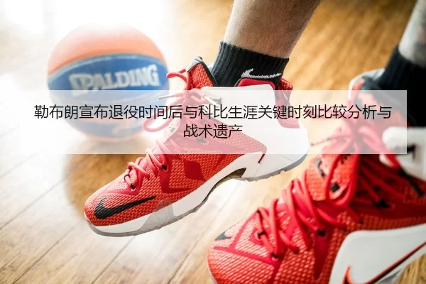 勒布朗宣布退役时间后与科比生涯关键时刻比较分析与战术遗产